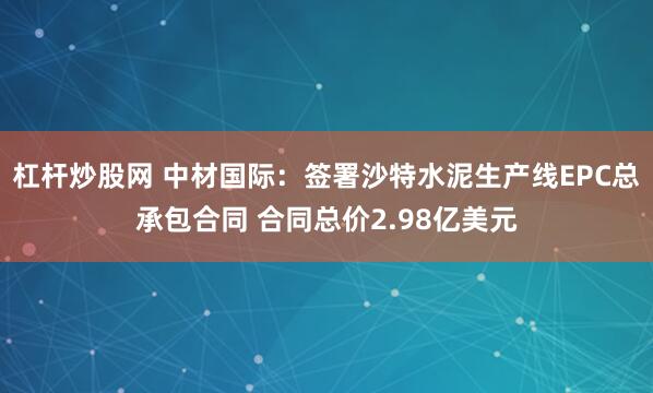 杠杆炒股网 中材国际：签署沙特水泥生产线EPC总承包合同 合同总价2.98亿美元