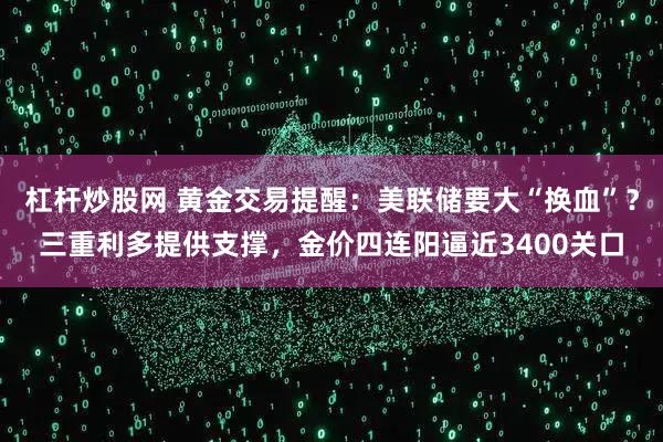 杠杆炒股网 黄金交易提醒：美联储要大“换血”？三重利多提供支撑，金价四连阳逼近3400关口