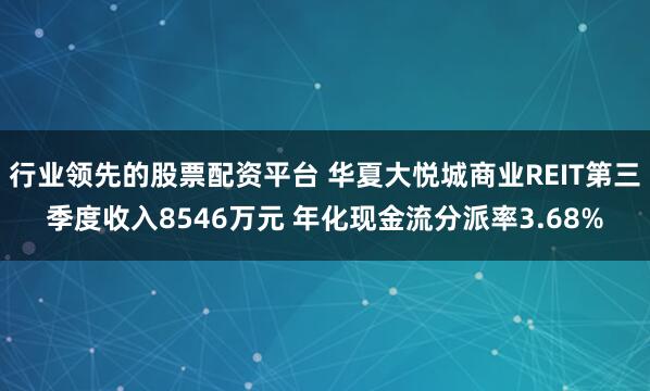 行业领先的股票配资平台 华夏大悦城商业REIT第三季度收入8546万元 年化现金流分派率3.68%