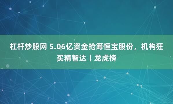 杠杆炒股网 5.06亿资金抢筹恒宝股份，机构狂买精智达丨龙虎榜