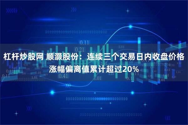 杠杆炒股网 顺灏股份：连续三个交易日内收盘价格涨幅偏离值累计超过20%
