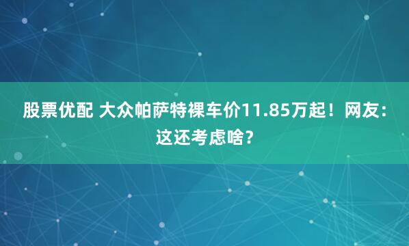 股票优配 大众帕萨特裸车价11.85万起！网友：这还考虑啥？