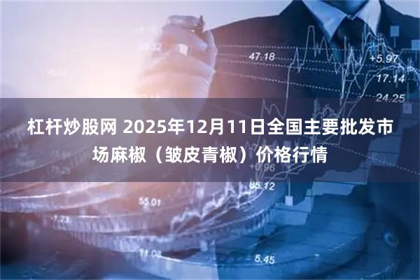 杠杆炒股网 2025年12月11日全国主要批发市场麻椒（皱皮青椒）价格行情