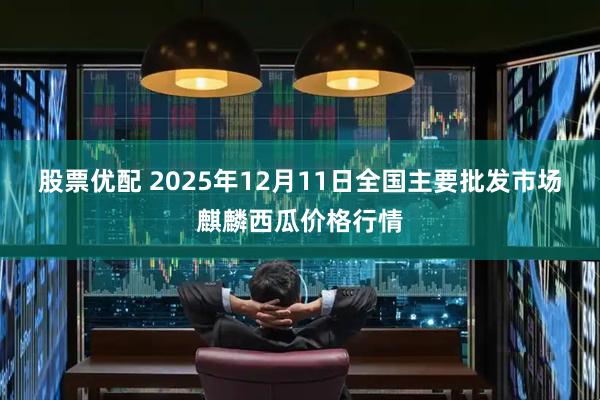 股票优配 2025年12月11日全国主要批发市场麒麟西瓜价格行情