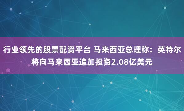 行业领先的股票配资平台 马来西亚总理称：英特尔将向马来西亚追加投资2.08亿美元