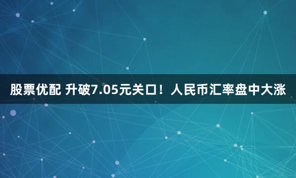 股票优配 升破7.05元关口！人民币汇率盘中大涨