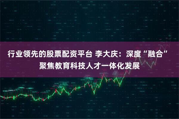行业领先的股票配资平台 李大庆：深度“融合” 聚焦教育科技人才一体化发展