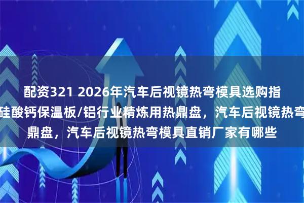 配资321 2026年汽车后视镜热弯模具选购指南：实力厂家参考，硅酸钙保温板/铝行业精炼用热鼎盘，汽车后视镜热弯模具直销厂家有哪些