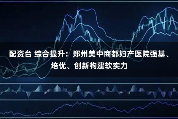 配资台 综合提升：郑州美中商都妇产医院强基、培优、创新构建软实力