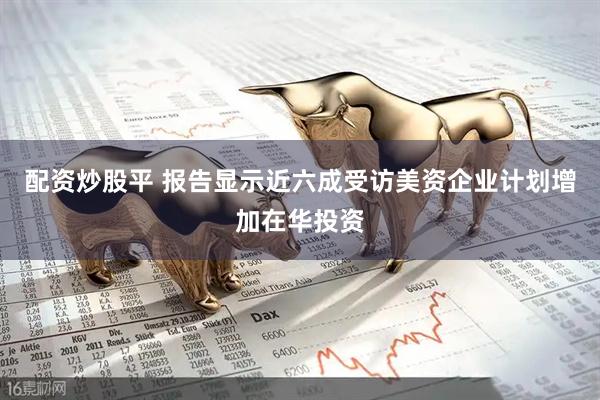 配资炒股平 报告显示近六成受访美资企业计划增加在华投资