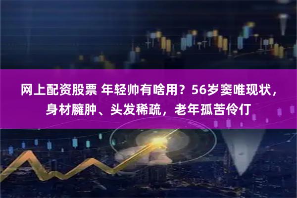 网上配资股票 年轻帅有啥用？56岁窦唯现状，身材臃肿、头发稀疏，老年孤苦伶仃
