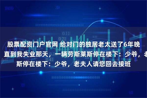 股票配资门户官网 给对门的独居老太送了6年晚饭，大家都笑我傻，直到我失业那天，一辆劳斯莱斯停在楼下：少爷，老夫人请您回去接班