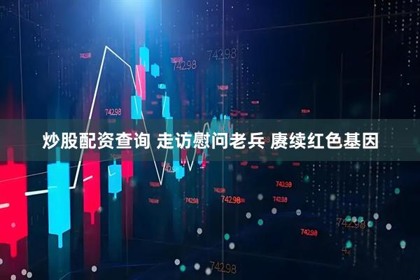 炒股配资查询 走访慰问老兵 赓续红色基因