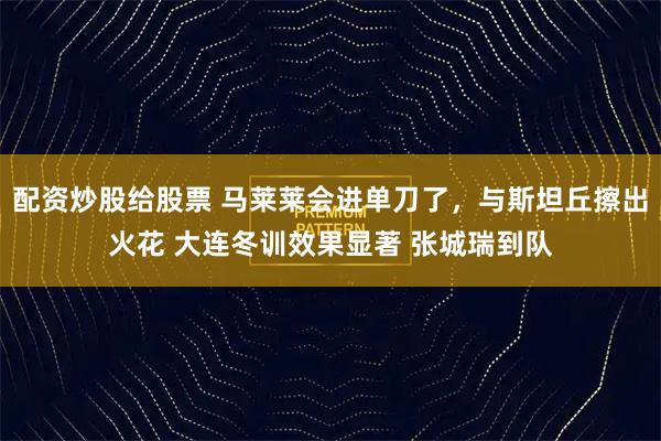 配资炒股给股票 马莱莱会进单刀了，与斯坦丘擦出火花 大连冬训效果显著 张城瑞到队