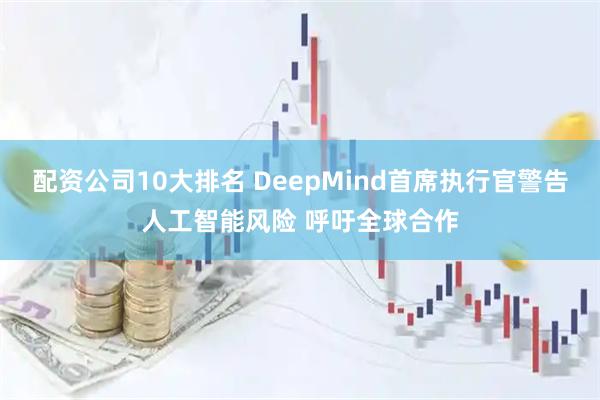 配资公司10大排名 DeepMind首席执行官警告人工智能风险 呼吁全球合作
