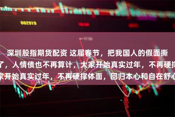深圳股指期货配资 这届春节，把我国人的假面撕得稀碎，微信拜年死绝了，人情债也不再算计，大家开始真实过年，不再硬撑体面，回归本心和自在舒心