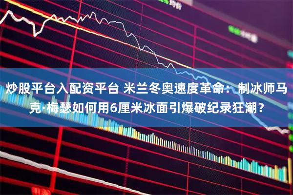 炒股平台入配资平台 米兰冬奥速度革命：制冰师马克·梅瑟如何用6厘米冰面引爆破纪录狂潮？