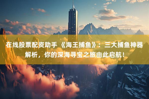 在线股票配资助手 《海王捕鱼》：三大捕鱼神器解析，你的深海寻宝之旅由此启航！