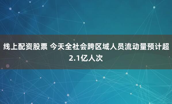线上配资股票 今天全社会跨区域人员流动量预计超2.1亿人次