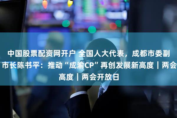 中国股票配资网开户 全国人大代表，成都市委副书记、市长陈书平：推动“成渝CP”再创发展新高度｜两会开放日