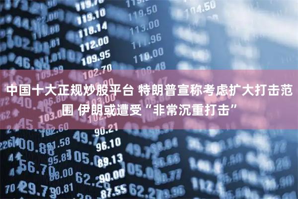 中国十大正规炒股平台 特朗普宣称考虑扩大打击范围 伊朗或遭受“非常沉重打击”