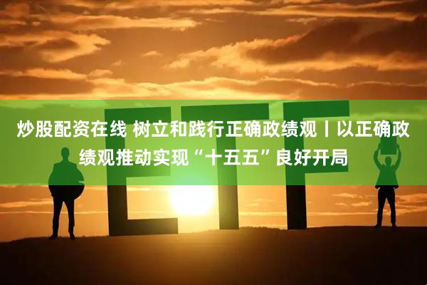炒股配资在线 树立和践行正确政绩观丨以正确政绩观推动实现“十五五”良好开局
