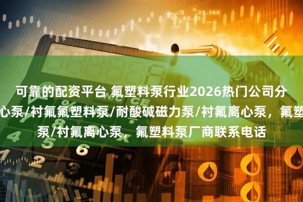 可靠的配资平台 氟塑料泵行业2026热门公司分析，不容错过，离心泵/衬氟氟塑料泵/耐酸碱磁力泵/衬氟离心泵，氟塑料泵厂商联系电话