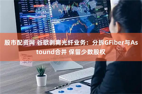 股市配资网 谷歌剥离光纤业务：分拆GFiber与Astound合并 保留少数股权