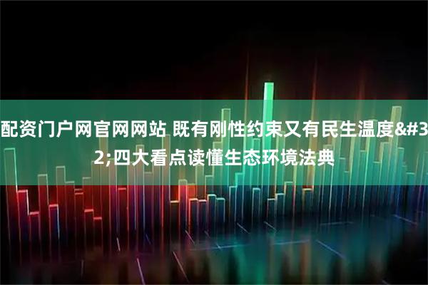 配资门户网官网网站 既有刚性约束又有民生温度 四大看点读懂生态环境法典