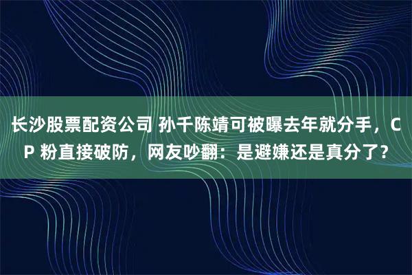 长沙股票配资公司 孙千陈靖可被曝去年就分手，CP 粉直接破防，网友吵翻：是避嫌还是真分了？