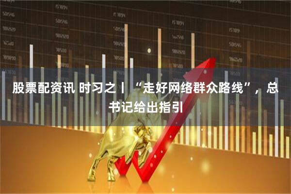 股票配资讯 时习之丨 “走好网络群众路线”，总书记给出指引