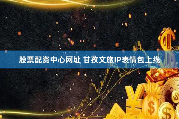 股票配资中心网址 甘孜文旅IP表情包上线