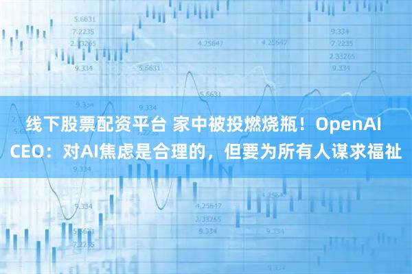 线下股票配资平台 家中被投燃烧瓶！OpenAI CEO：对AI焦虑是合理的，但要为所有人谋求福祉