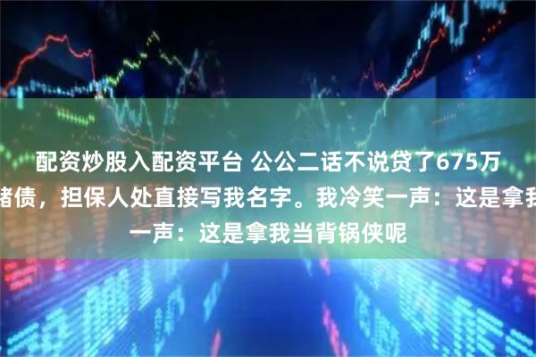 配资炒股入配资平台 公公二话不说贷了675万给小叔子还赌债，担保人处直接写我名字。我冷笑一声：这是拿我当背锅侠呢