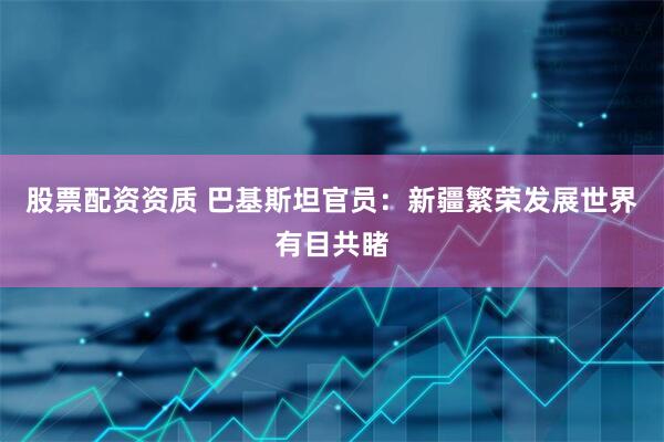 股票配资资质 巴基斯坦官员:新疆繁荣发展世界有目共睹