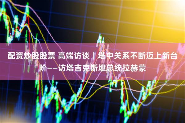 配资炒股股票 高端访谈｜塔中关系不断迈上新台阶——访塔吉克斯坦总统拉赫蒙