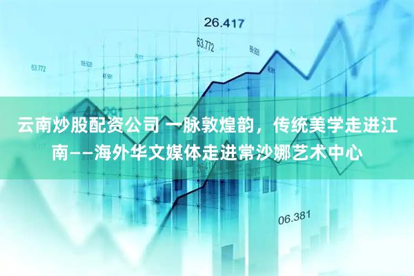 云南炒股配资公司 一脉敦煌韵，传统美学走进江南——海外华文媒体走进常沙娜艺术中心