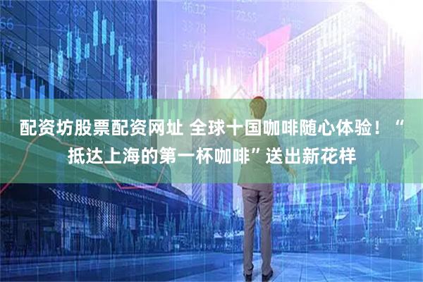配资坊股票配资网址 全球十国咖啡随心体验！“抵达上海的第一杯咖啡”送出新花样