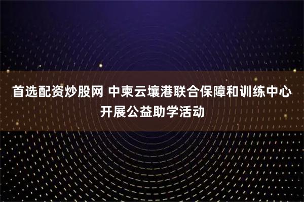 首选配资炒股网 中柬云壤港联合保障和训练中心开展公益助学活动