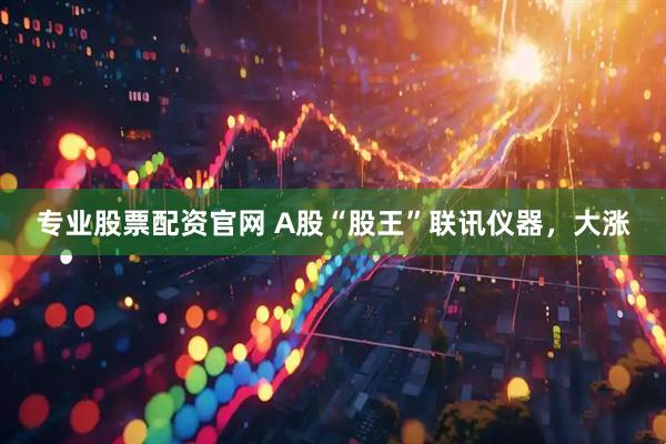 专业股票配资官网 A股“股王”联讯仪器，大涨