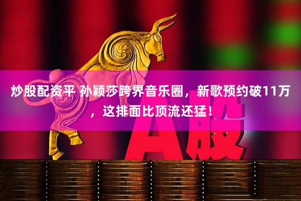 炒股配资平 孙颖莎跨界音乐圈，新歌预约破11万，这排面比顶流还猛！
